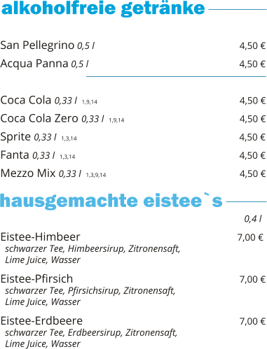 San Pellegrino 0,5 l                                                  4,50 € Acqua Panna 0,5 l                                                    4,50 €  Coca Cola 0,33 l  1,9,14                                                   4,50 € Coca Cola Zero 0,33 l  1,9,14                                        4,50 € Sprite 0,33 l  1,3,14                                                        4,50 € Fanta 0,33 l  1,3,14                                                         4,50 € Mezzo Mix 0,33 l  1,3,9,14                                              4,50 €    Eistee-Himbeer                                                      7,00 €   schwarzer Tee, Himbeersirup, Zitronensaft,    Lime Juice, Wasser  Eistee-Pfirsich                                                          7,00 €   schwarzer Tee, Pfirsichsirup, Zitronensaft,    Lime Juice, Wasser  Eistee-Erdbeere                                                      7,00 €   schwarzer Tee, Erdbeersirup, Zitronensaft,    Lime Juice, Wasser     0,4 l hausgemachte eistee`s
