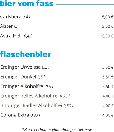 Carlsberg 0,4 l                                                          5,00 €  Alster 0,4 l                                                                5,00 €  Astra Hell  0,4 l                                                         5,00 €        Erdinger Urweisse 0,5 l                                           5,50 €  Erdinger Dunkel 0,5 l                                              5,50 €  Erdinger Alkoholfrei 0,5 l                                        5,50 €  Erdinger helles Alkoholfrei 0,33 l                           4,00 €  Bitburger Radler Alkoholfrei 0,33 l                        4,00 €  Corona Extra 0,33 l                                                  4,00 €       *Biere enthalten glutenhaltiges Getreide