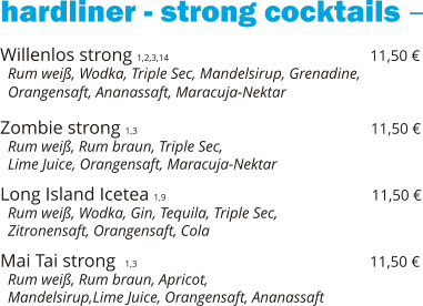 hardliner - strong cocktails Willenlos strong 1,2,3,14                                            11,50 €   Rum weiß, Wodka, Triple Sec, Mandelsirup, Grenadine,   Orangensaft, Ananassaft, Maracuja-Nektar  Zombie strong 1,3                                                   11,50 €   Rum weiß, Rum braun, Triple Sec,    Lime Juice, Orangensaft, Maracuja-Nektar  Long Island Icetea 1,9                                             11,50 €   Rum weiß, Wodka, Gin, Tequila, Triple Sec,    Zitronensaft, Orangensaft, Cola  Mai Tai strong  1,3                                                   11,50 €   Rum weiß, Rum braun, Apricot,    Mandelsirup,Lime Juice, Orangensaft, Ananassaft