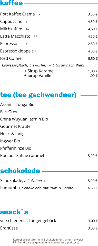 + Sirup Karamell                              1,00 € + Sirup Vanille                                   1,00 €   9 9 8,9 8,9 9 9     Pott Kaffee Crema                                                 3,50 € Cappuccino                                                             4,50 € Milchkaffee                                                             4,50 € Latte Macchiato                                                      4,50 € Espresso                                                                  2,50 € Espresso doppelt                                                    4,00 € Iced Coffee                                                               5,50 €   Espresso,Milch, Eiswürfel,  + 1 Sirup nach Wahl Schokolade, mit Sahne  8                                        5,00 € Lumumba, Schokolade mit Rum & Sahne  8          6,50 €  Assam - Tonga Bio Earl Grey China Wuyuan Jasmin Bio                                           Gourmet Kräuter Heiss & Innig Ingwer Bio                                                                   Pfefferminze Bio Rooibos Sahne caramel                                           5,00 € verschiedenes Laugengebäck                              3,00 € Erdnüsse                                                                 3,00 €  tee (tee gschwendner)