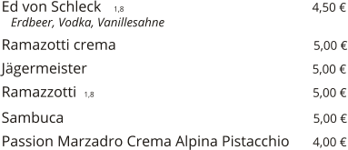 Ed von Schleck    1,8                                                  4,50 €    Erdbeer, Vodka, Vanillesahne  Ramazotti crema                                                    5,00 €  Jägermeister                                                           5,00 €  Ramazzotti  1,8                                                         5,00 €  Sambuca                                                                  5,00 €  Passion Marzadro Crema Alpina Pistacchio      4,00 €