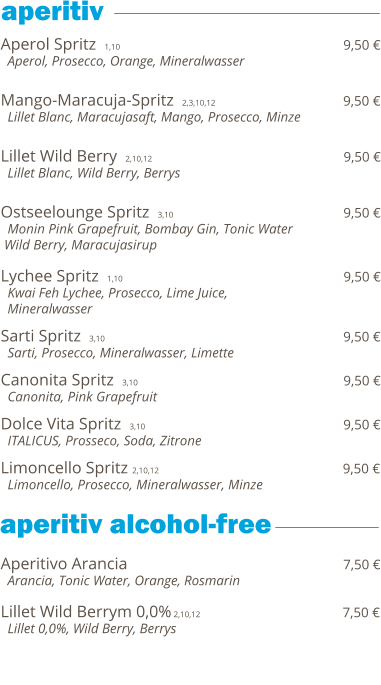 Aperol Spritz  1,10                                                                  9,50 €   Aperol, Prosecco, Orange, Mineralwasser   Mango-Maracuja-Spritz  2,3,10,12                                     9,50 €   Lillet Blanc, Maracujasaft, Mango, Prosecco, Minze   Lillet Wild Berry  2,10,12                                              9,50 €   Lillet Blanc, Wild Berry, Berrys   Ostseelounge Spritz  3,10                                         9,50 €   Monin Pink Grapefruit, Bombay Gin, Tonic Water  Wild Berry, Maracujasirup  Lychee Spritz  1,10                                                                  9,50 €   Kwai Feh Lychee, Prosecco, Lime Juice,    Mineralwasser  Sarti Spritz  3,10                                                         9,50 €   Sarti, Prosecco, Mineralwasser, Limette  Canonita Spritz  3,10                                                 9,50 €   Canonita, Pink Grapefruit  Dolce Vita Spritz  3,10                                               9,50 €   ITALICUS, Prosseco, Soda, Zitrone  Limoncello Spritz 2,10,12                                           9,50 €   Limoncello, Prosecco, Mineralwasser, Minze     Aperitivo Arancia                                                              7,50 €   Arancia, Tonic Water, Orange, Rosmarin  Lillet Wild Berrym 0,0% 2,10,12                                        7,50 €   Lillet 0,0%, Wild Berry, Berrys             aperitiv  aperitiv alcohol-free