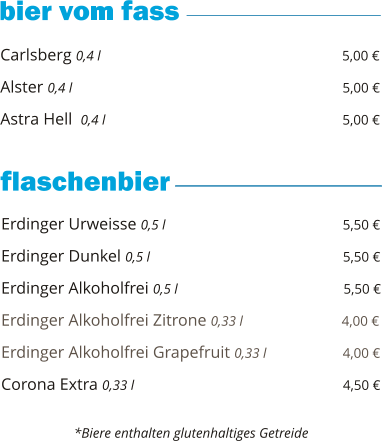 Carlsberg 0,4 l                                                          5,00 €  Alster 0,4 l                                                                5,00 €  Astra Hell  0,4 l                                                         5,00 €        Erdinger Urweisse 0,5 l                                           5,50 €  Erdinger Dunkel 0,5 l                                              5,50 €  Erdinger Alkoholfrei 0,5 l                                        5,50 €  Erdinger Alkoholfrei Zitrone 0,33 l                        4,00 €  Erdinger Alkoholfrei Grapefruit 0,33 l                  4,00 €  Corona Extra 0,33 l                                                  4,50 €       *Biere enthalten glutenhaltiges Getreide