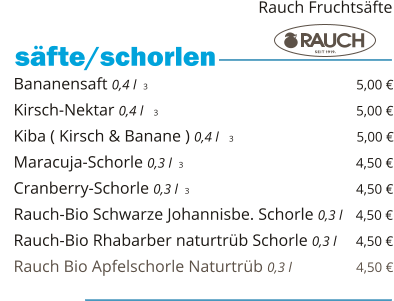 Bananensaft 0,4 l  3                                                 5,00 € Kirsch-Nektar 0,4 l   3                                                5,00 € Kiba ( Kirsch & Banane ) 0,4 l   3                              5,00 € Maracuja-Schorle 0,3 l  3                                                 4,50 € Cranberry-Schorle 0,3 l  3                                         4,50 € Rauch-Bio Schwarze Johannisbe. Schorle 0,3 l   4,50 € Rauch-Bio Rhabarber naturtrüb Schorle 0,3 l     4,50 € Rauch Bio Apfelschorle Naturtrüb 0,3 l                  4,50 €    säfte/schorlen   Rauch Fruchtsäfte