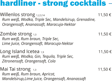 hardliner - strong cocktails Willenlos strong 1,2,3,14                                            11,50 €   Rum weiß, Wodka, Triple Sec, Mandelsirup, Grenadine,   Orangensaft, Ananassaft, Maracuja-Nektar  Zombie strong 1,3                                                   11,50 €   Rum weiß, Rum braun, Triple Sec,    Lime Juice, Orangensaft, Maracuja-Nektar  Long Island Icetea 1,9                                             11,50 €   Rum weiß, Wodka, Gin, Tequila, Triple Sec,    Zitronensaft, Orangensaft, Cola  Mai Tai strong  1,3                                                   11,50 €   Rum weiß, Rum braun, Apricot,    Mandelsirup,Lime Juice, Orangensaft, Ananassaft