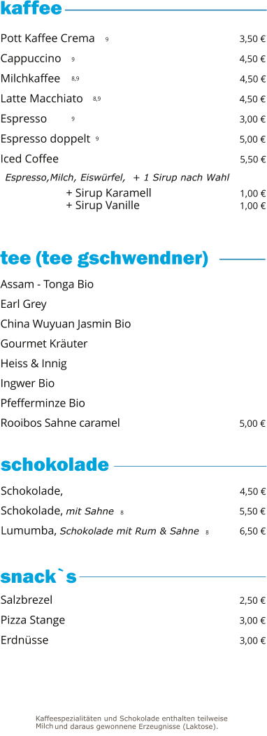 + Sirup Karamell                              1,00 € + Sirup Vanille                                   1,00 €   9 9 8,9 8,9 9 9     Pott Kaffee Crema                                                 3,50 € Cappuccino                                                             4,50 € Milchkaffee                                                             4,50 € Latte Macchiato                                                      4,50 € Espresso                                                                  3,00 € Espresso doppelt                                                    5,00 € Iced Coffee                                                               5,50 €   Espresso,Milch, Eiswürfel,  + 1 Sirup nach Wahl Schokolade,                                                             4,50 € Schokolade, mit Sahne  8                                        5,50 € Lumumba, Schokolade mit Rum & Sahne  8          6,50 €  Assam - Tonga Bio Earl Grey China Wuyuan Jasmin Bio                                           Gourmet Kräuter Heiss & Innig Ingwer Bio                                                                   Pfefferminze Bio Rooibos Sahne caramel                                           5,00 € Salzbrezel                                                                2,50 € Pizza Stange                                                            3,00 € Erdnüsse                                                                 3,00 €  tee (tee gschwendner)